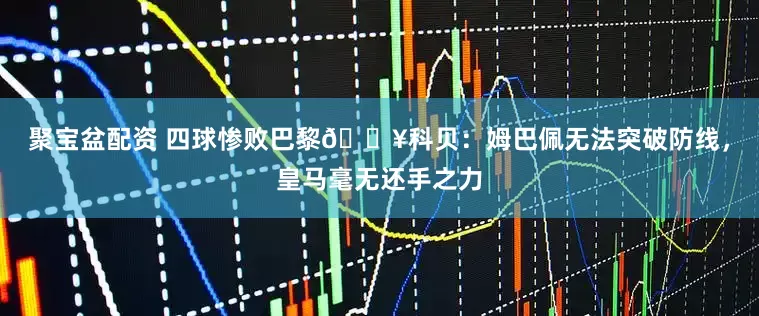 聚宝盆配资 四球惨败巴黎💥科贝：姆巴佩无法突破防线，皇马毫无还手之力