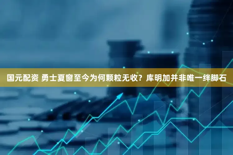 国元配资 勇士夏窗至今为何颗粒无收？库明加并非唯一绊脚石