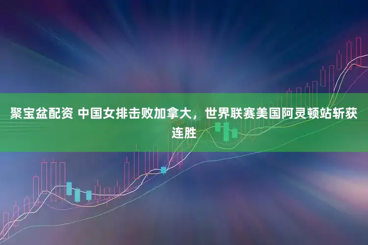 聚宝盆配资 中国女排击败加拿大，世界联赛美国阿灵顿站斩获连胜
