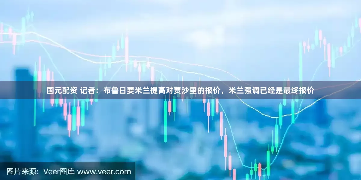 国元配资 记者：布鲁日要米兰提高对贾沙里的报价，米兰强调已经是最终报价