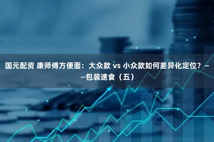 国元配资 康师傅方便面：大众款 vs 小众款如何差异化定位？——包装速食（五）