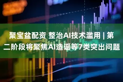 聚宝盆配资 整治AI技术滥用 | 第二阶段将聚焦AI造谣等7类突出问题