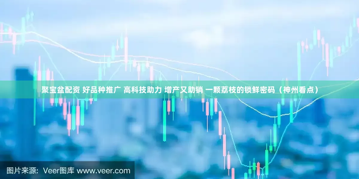 聚宝盆配资 好品种推广 高科技助力 增产又助销 一颗荔枝的锁鲜密码（神州看点）