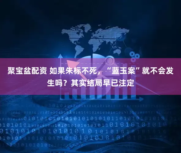 聚宝盆配资 如果朱标不死，“蓝玉案”就不会发生吗？其实结局早已注定
