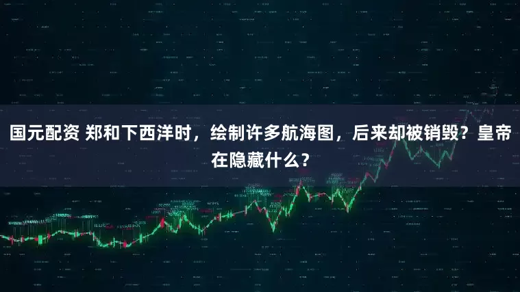 国元配资 郑和下西洋时，绘制许多航海图，后来却被销毁？皇帝在隐藏什么？