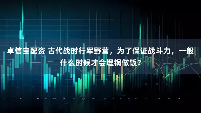 卓信宝配资 古代战时行军野营，为了保证战斗力，一般什么时候才会埋锅做饭？