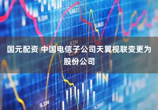 国元配资 中国电信子公司天翼视联变更为股份公司