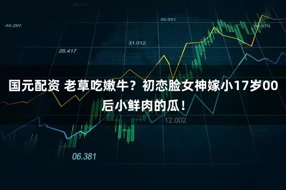 国元配资 老草吃嫩牛？初恋脸女神嫁小17岁00后小鲜肉的瓜！
