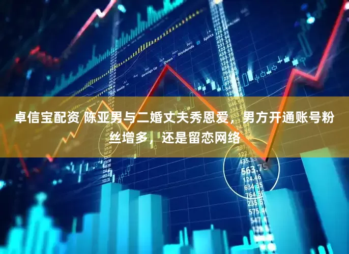 卓信宝配资 陈亚男与二婚丈夫秀恩爱，男方开通账号粉丝增多，还是留恋网络