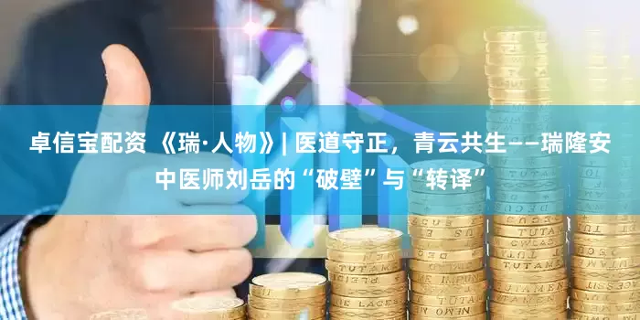 卓信宝配资 《瑞·人物》| 医道守正，青云共生——瑞隆安中医师刘岳的“破壁”与“转译”